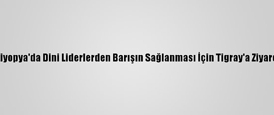 Etiyopya'da Dini Liderlerden Barışın Sağlanması İçin Tigray'a Ziyaret