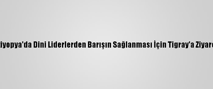 Etiyopya'da Dini Liderlerden Barışın Sağlanması İçin Tigray'a Ziyaret