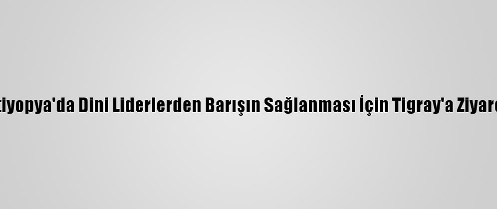 Etiyopya'da Dini Liderlerden Barışın Sağlanması İçin Tigray'a Ziyaret