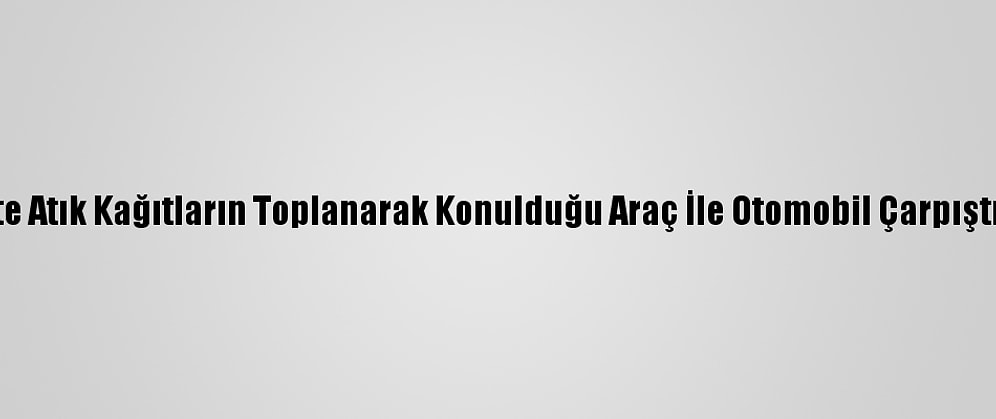Başkentte Atık Kağıtların Toplanarak Konulduğu Araç İle Otomobil Çarpıştı: 5 Yaralı