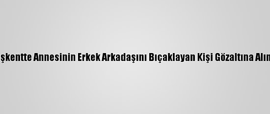 Başkentte Annesinin Erkek Arkadaşını Bıçaklayan Kişi Gözaltına Alındı