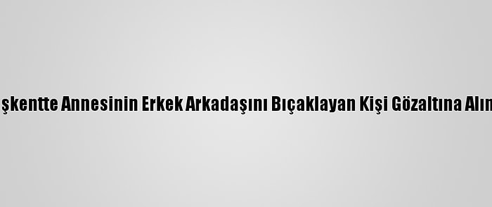 Başkentte Annesinin Erkek Arkadaşını Bıçaklayan Kişi Gözaltına Alındı