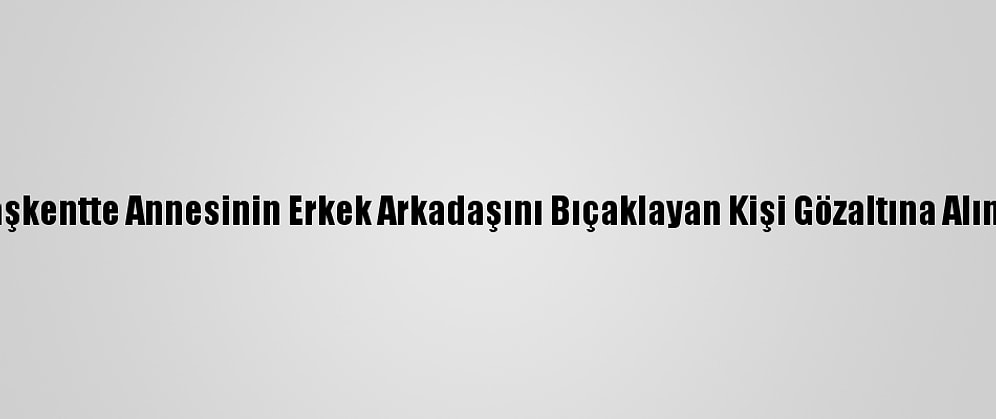 Başkentte Annesinin Erkek Arkadaşını Bıçaklayan Kişi Gözaltına Alındı