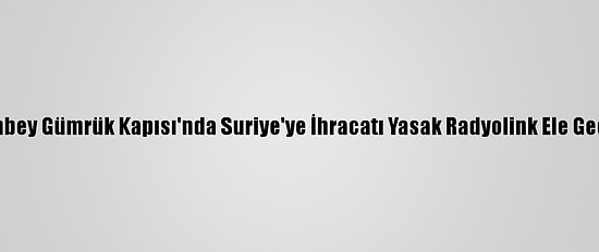 Çobanbey Gümrük Kapısı'nda Suriye'ye İhracatı Yasak Radyolink Ele Geçirildi