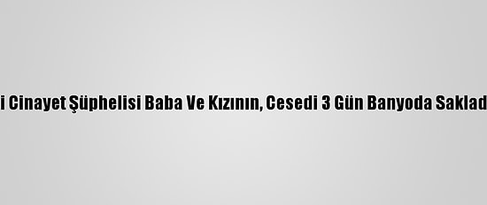 Adana'daki Cinayet Şüphelisi Baba Ve Kızının, Cesedi 3 Gün Banyoda Sakladığı İddiası