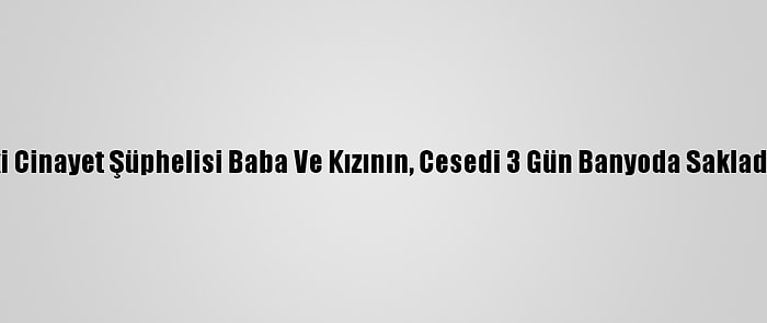 Adana'daki Cinayet Şüphelisi Baba Ve Kızının, Cesedi 3 Gün Banyoda Sakladığı İddiası