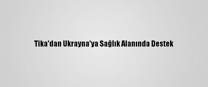 Tika'dan Ukrayna'ya Sağlık Alanında Destek