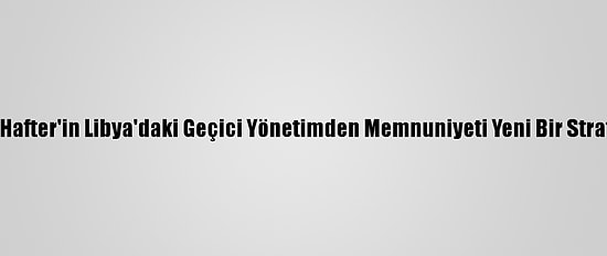 Analiz - Hafter'in Libya'daki Geçici Yönetimden Memnuniyeti Yeni Bir Strateji Mi?