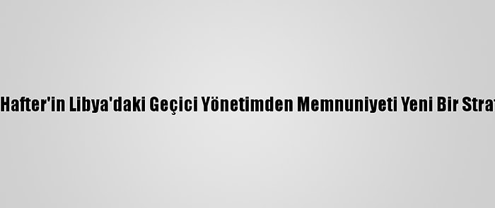 Analiz - Hafter'in Libya'daki Geçici Yönetimden Memnuniyeti Yeni Bir Strateji Mi?