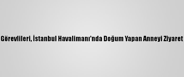 İga Görevlileri, İstanbul Havalimanı'nda Doğum Yapan Anneyi Ziyaret Etti