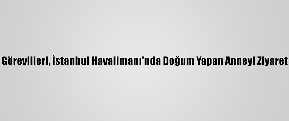 İga Görevlileri, İstanbul Havalimanı'nda Doğum Yapan Anneyi Ziyaret Etti