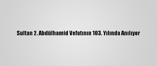 Sultan 2. Abdülhamid Vefatının 103. Yılında Anılıyor