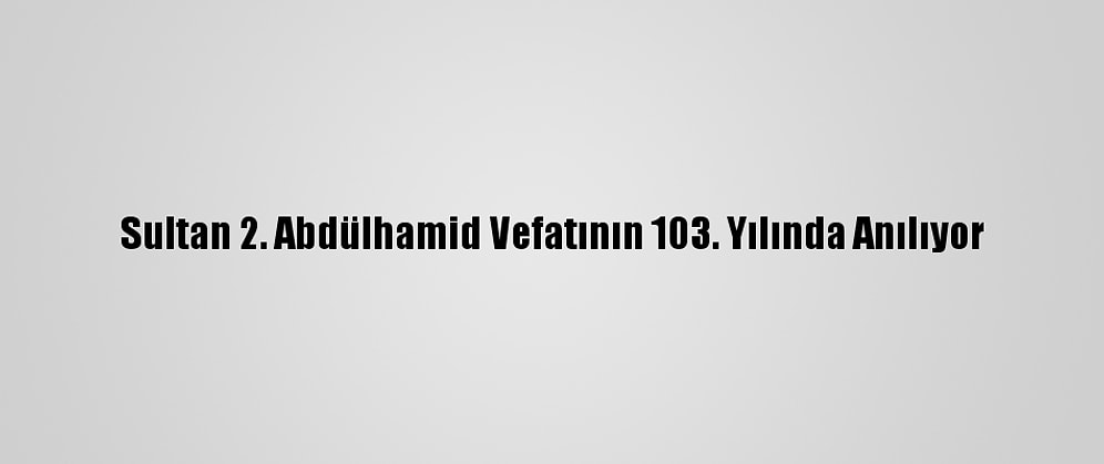 Sultan 2. Abdülhamid Vefatının 103. Yılında Anılıyor