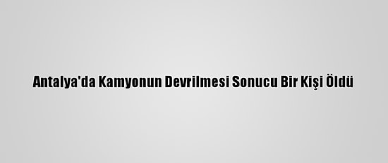 Antalya'da Kamyonun Devrilmesi Sonucu Bir Kişi Öldü