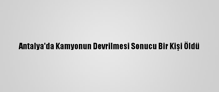 Antalya'da Kamyonun Devrilmesi Sonucu Bir Kişi Öldü