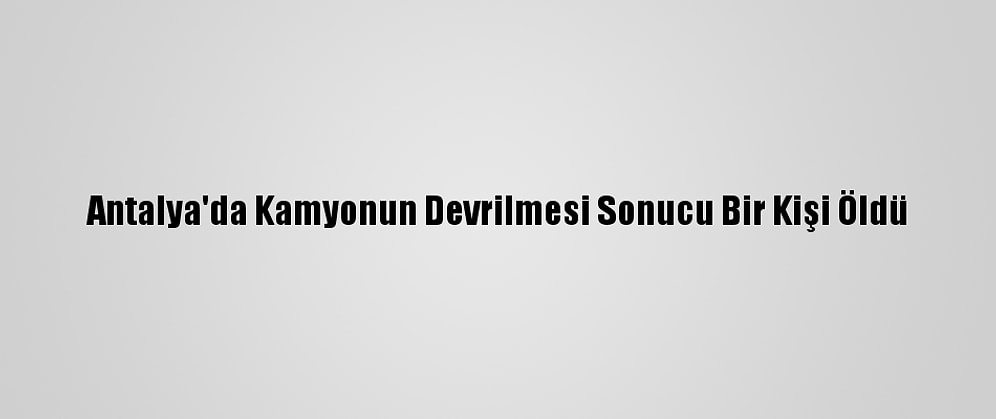 Antalya'da Kamyonun Devrilmesi Sonucu Bir Kişi Öldü
