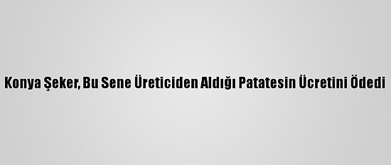 Konya Şeker, Bu Sene Üreticiden Aldığı Patatesin Ücretini Ödedi