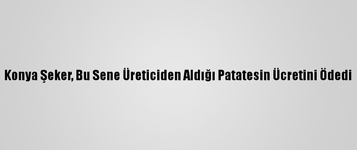 Konya Şeker, Bu Sene Üreticiden Aldığı Patatesin Ücretini Ödedi