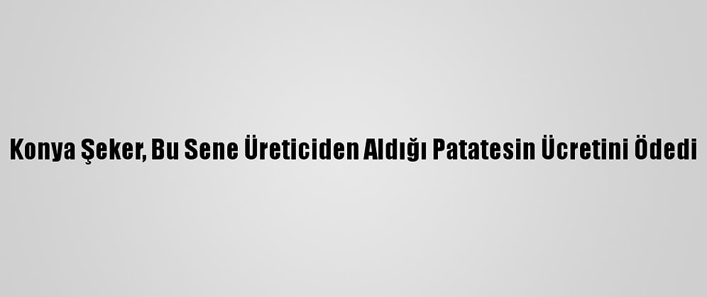 Konya Şeker, Bu Sene Üreticiden Aldığı Patatesin Ücretini Ödedi