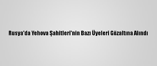Rusya'da Yehova Şahitleri'nin Bazı Üyeleri Gözaltına Alındı