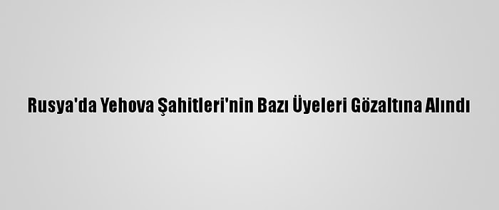 Rusya'da Yehova Şahitleri'nin Bazı Üyeleri Gözaltına Alındı