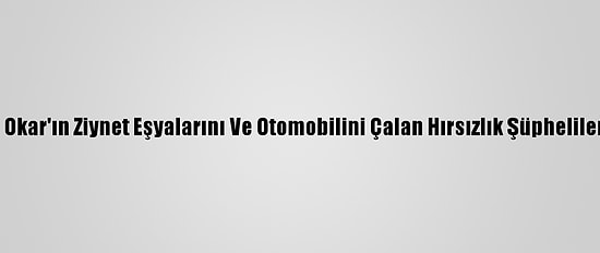 Oyuncu Oya Okar'ın Ziynet Eşyalarını Ve Otomobilini Çalan Hırsızlık Şüphelileri Yakalandı