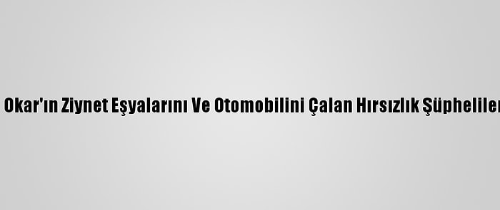 Oyuncu Oya Okar'ın Ziynet Eşyalarını Ve Otomobilini Çalan Hırsızlık Şüphelileri Yakalandı