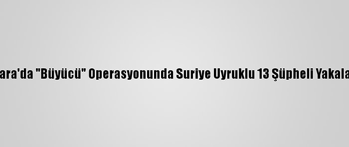 Ankara'da "Büyücü" Operasyonunda Suriye Uyruklu 13 Şüpheli Yakalandı