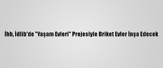 İhh, İdlib'de "Yaşam Evleri" Projesiyle Briket Evler İnşa Edecek