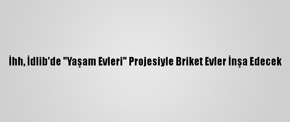 İhh, İdlib'de "Yaşam Evleri" Projesiyle Briket Evler İnşa Edecek