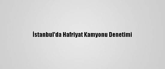 İstanbul'da Hafriyat Kamyonu Denetimi