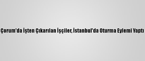 Çorum'da İşten Çıkarılan İşçiler, İstanbul'da Oturma Eylemi Yaptı