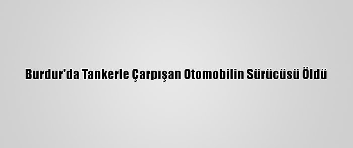 Burdur'da Tankerle Çarpışan Otomobilin Sürücüsü Öldü