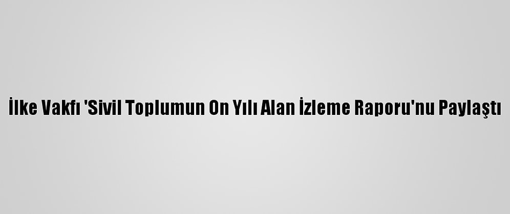 İlke Vakfı 'Sivil Toplumun On Yılı Alan İzleme Raporu'nu Paylaştı