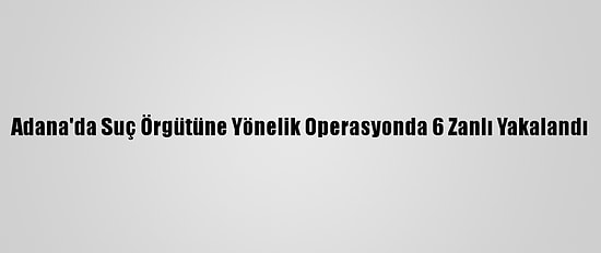 Adana'da Suç Örgütüne Yönelik Operasyonda 6 Zanlı Yakalandı