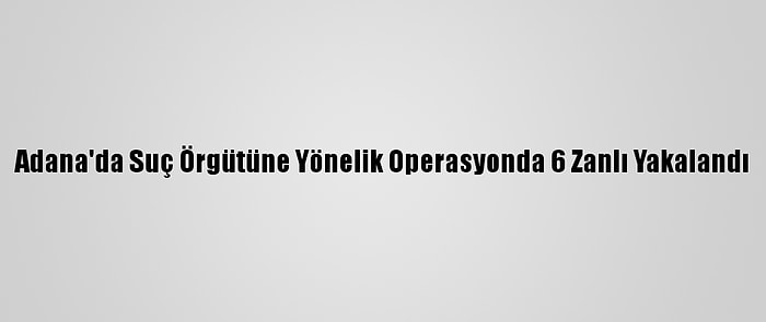 Adana'da Suç Örgütüne Yönelik Operasyonda 6 Zanlı Yakalandı