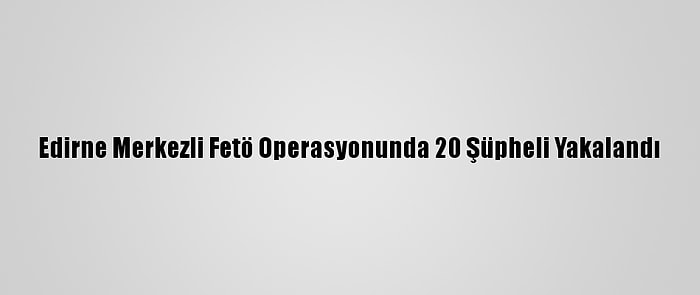 Edirne Merkezli Fetö Operasyonunda 20 Şüpheli Yakalandı