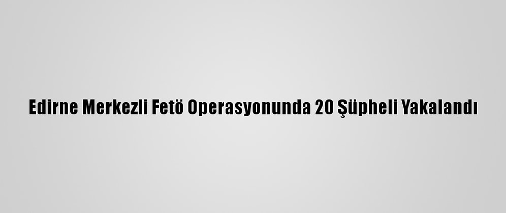 Edirne Merkezli Fetö Operasyonunda 20 Şüpheli Yakalandı