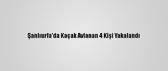 Şanlıurfa'da Kaçak Avlanan 4 Kişi Yakalandı