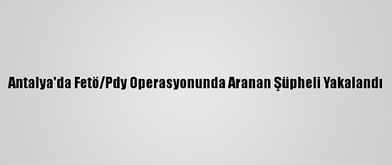 Antalya'da Fetö/Pdy Operasyonunda Aranan Şüpheli Yakalandı