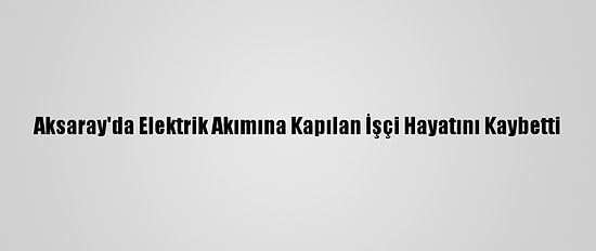 Aksaray'da Elektrik Akımına Kapılan İşçi Hayatını Kaybetti