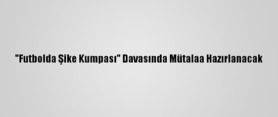 "Futbolda Şike Kumpası" Davasında Mütalaa Hazırlanacak