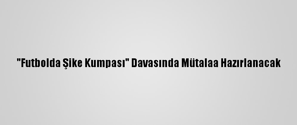 "Futbolda Şike Kumpası" Davasında Mütalaa Hazırlanacak