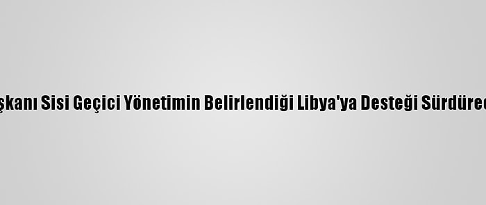 Mısır Cumhurbaşkanı Sisi Geçici Yönetimin Belirlendiği Libya'ya Desteği Sürdüreceklerini Söyledi