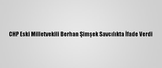 CHP Eski Milletvekili Berhan Şimşek Savcılıkta İfade Verdi