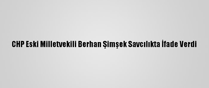 CHP Eski Milletvekili Berhan Şimşek Savcılıkta İfade Verdi