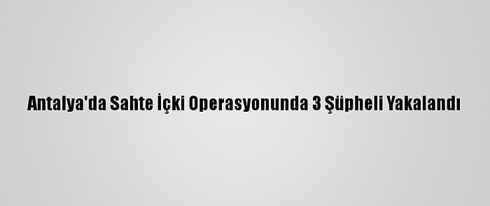 Antalya'da Sahte İçki Operasyonunda 3 Şüpheli Yakalandı