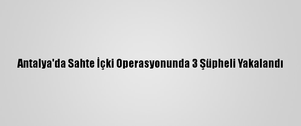 Antalya'da Sahte İçki Operasyonunda 3 Şüpheli Yakalandı