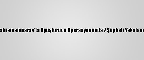 Kahramanmaraş'ta Uyuşturucu Operasyonunda 7 Şüpheli Yakalandı