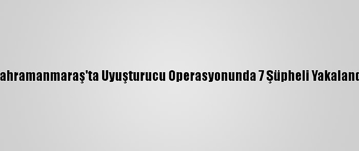 Kahramanmaraş'ta Uyuşturucu Operasyonunda 7 Şüpheli Yakalandı